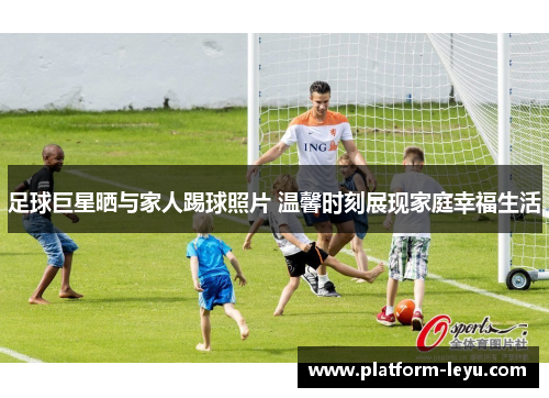 足球巨星晒与家人踢球照片 温馨时刻展现家庭幸福生活 足球巨星晒与家人踢球照片 温馨时刻展现家庭幸福生活
