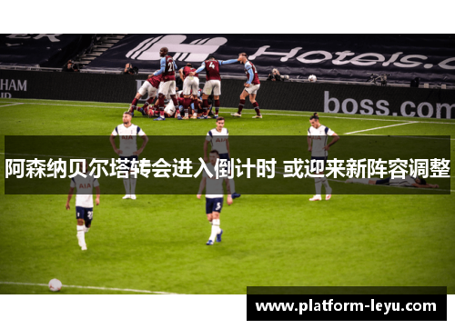 阿森纳贝尔塔转会进入倒计时 或迎来新阵容调整 阿森纳贝尔塔转会进入倒计时 或迎来新阵容调整