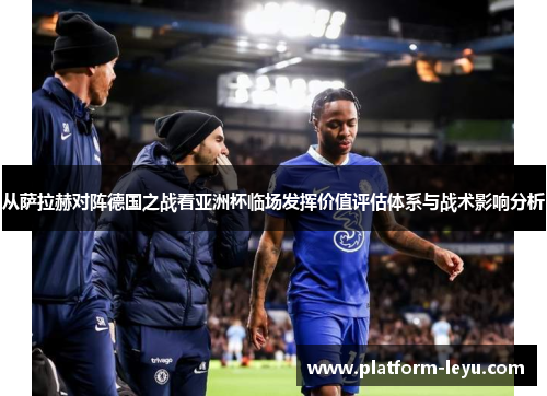 从萨拉赫对阵德国之战看亚洲杯临场发挥价值评估体系与战术影响分析